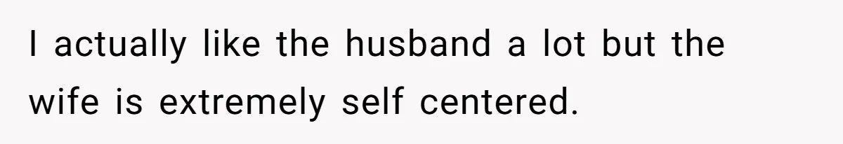 I actually like the husband a lot but the wife is extremely self centered.