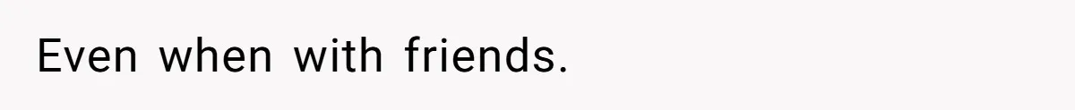 Even when with friends.