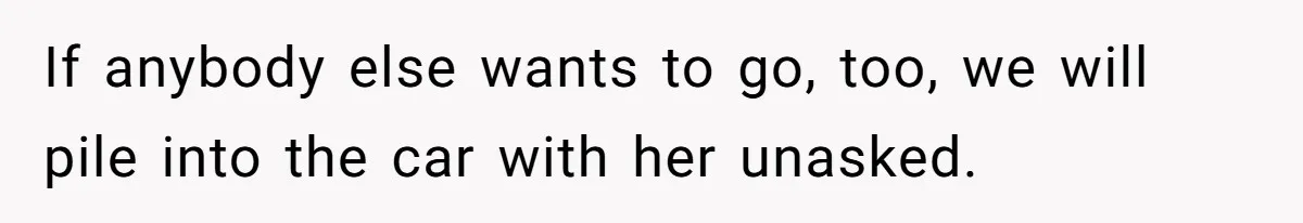 If anybody else wants to go, too, we will pile into the car with her unasked.