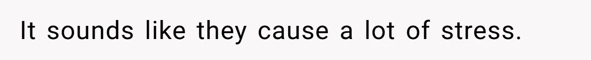 It sounds like they cause a lot of stress.