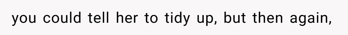 you could tell her to tidy up, but then again,