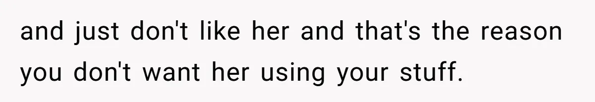 and just don't like her and that's the reason you don't want her using your stuff.