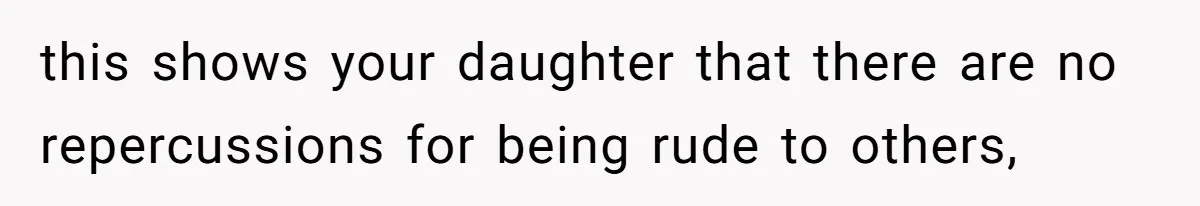 this shows your daughter that there are no repercussions for being rude to others,