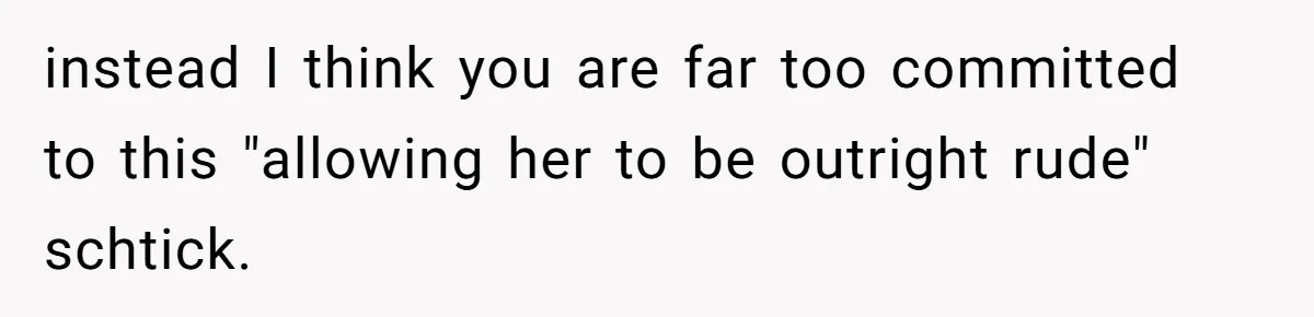 instead I think you are far too committed to this "allowing her to be outright rude" schtick.
