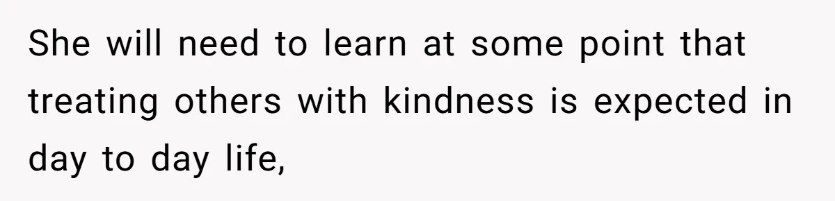 She will need to learn at some point that treating others with kindness is expected in day to day life,