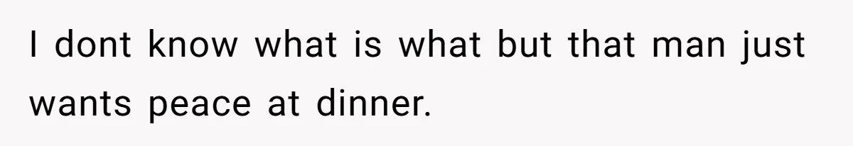 I dont know what is what but that man just wants peace at dinner.