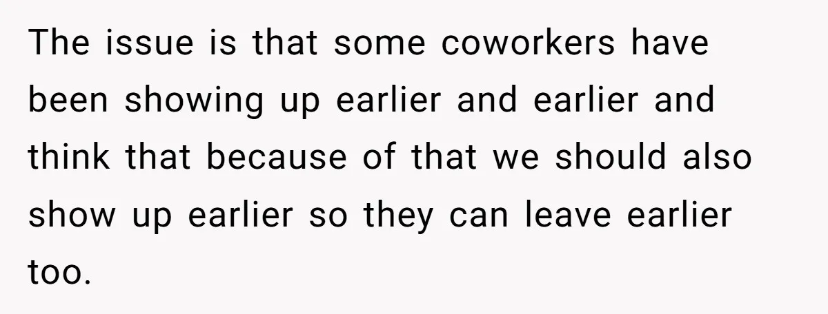 They Wanted Him to Start an Hour Early for Free, So He Refused, and the Workplace Took Sides The issue is that some coworkers have been showing up earlier and earlier and think that because of that we should also show up earlier so they can leave earlier...