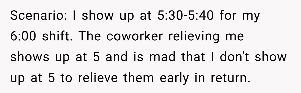 They Wanted Him to Start an Hour Early for Free, So He Refused, and the Workplace Took Sides Scenario: I show up at 5:30-5:40 for my 6:00 shift. The coworker relieving me shows up at 5 and is mad that I don't show up at 5 to relieve...