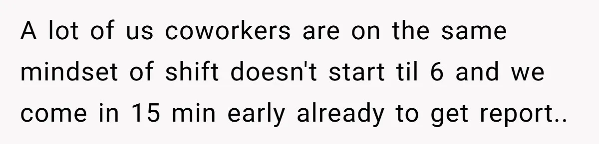 They Wanted Him to Start an Hour Early for Free, So He Refused, and the Workplace Took Sides A lot of us coworkers are on the same mindset of shift doesn't start til 6 and we come in 15 min early already to get report..