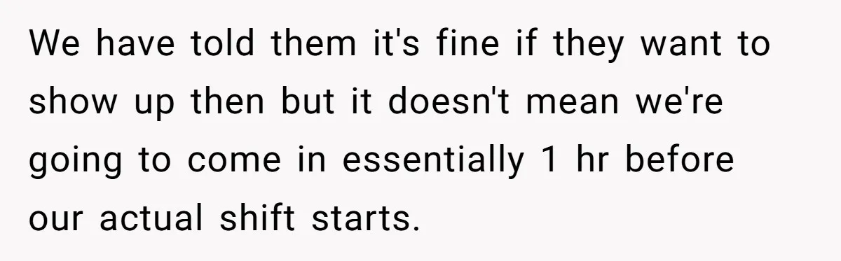 They Wanted Him to Start an Hour Early for Free, So He Refused, and the Workplace Took Sides We have told them it's fine if they want to show up then but it doesn't mean we're going to come in essentially 1 hr before our actual shift starts.