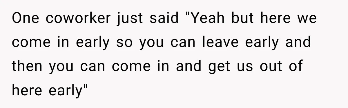 They Wanted Him to Start an Hour Early for Free, So He Refused, and the Workplace Took Sides One coworker just said "Yeah but here we come in early so you can leave early and then you can come in and get us out of here early"