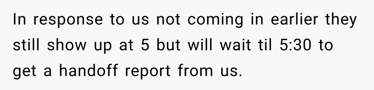 They Wanted Him to Start an Hour Early for Free, So He Refused, and the Workplace Took Sides In response to us not coming in earlier they still show up at 5 but will wait til 5:30 to get a handoff report from us.