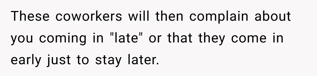 They Wanted Him to Start an Hour Early for Free, So He Refused, and the Workplace Took Sides These coworkers will then complain about you coming in "late" or that they come in early just to stay later.