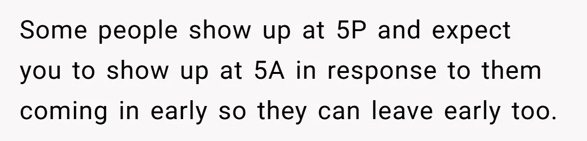 They Wanted Him to Start an Hour Early for Free, So He Refused, and the Workplace Took Sides Some people show up at 5P and expect you to show up at 5A in response to them coming in early so they can leave early too.