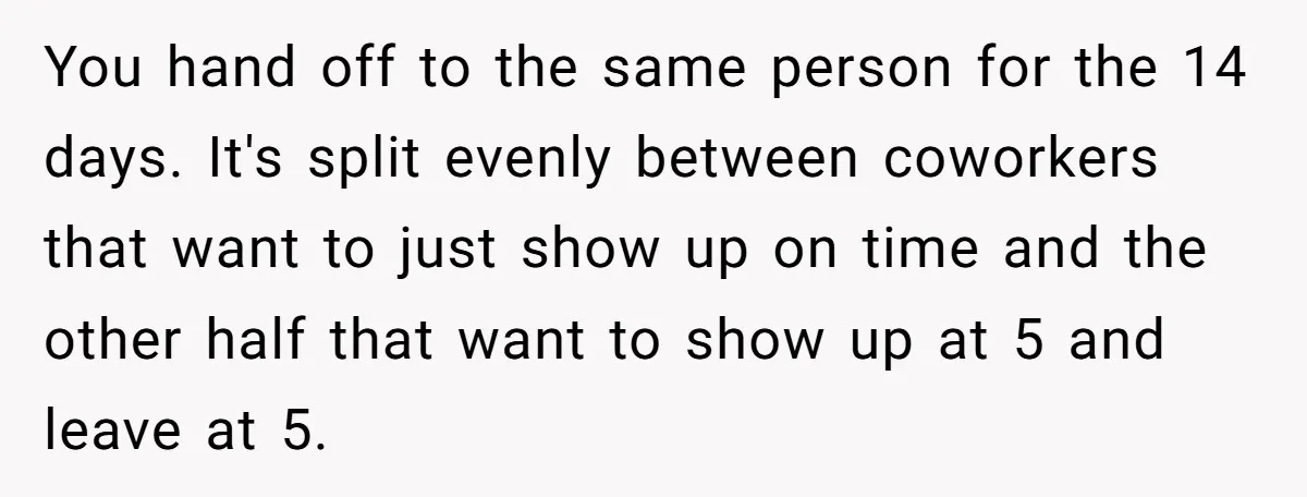 They Wanted Him to Start an Hour Early for Free, So He Refused, and the Workplace Took Sides You hand off to the same person for the 14 days. It's split evenly between coworkers that want to just show up on time and the other half that want...