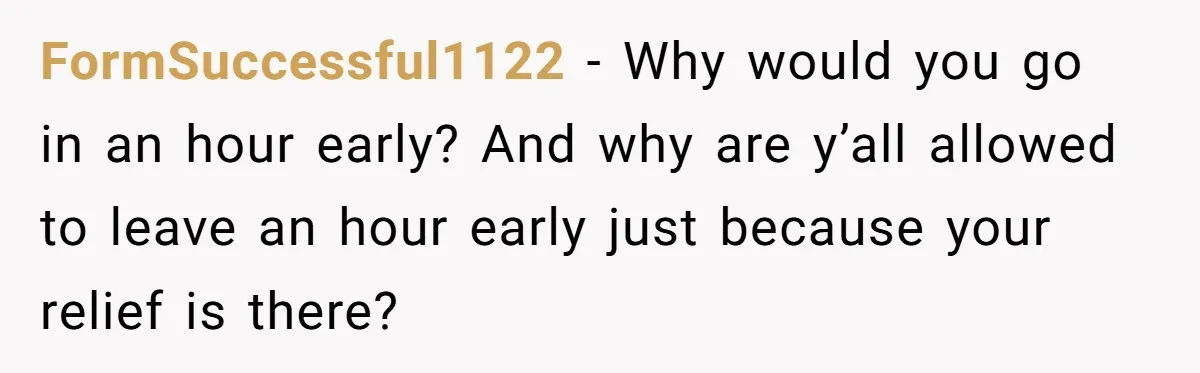 They Wanted Him to Start an Hour Early for Free, So He Refused, and the Workplace Took Sides FormSuccessful1122 − Why would you go in an hour early? And why are y’all allowed to leave an hour early just because your relief is there?