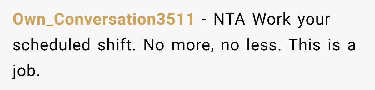 They Wanted Him to Start an Hour Early for Free, So He Refused, and the Workplace Took Sides Own_Conversation3511 − NTA Work your scheduled shift. No more, no less. This is a job.