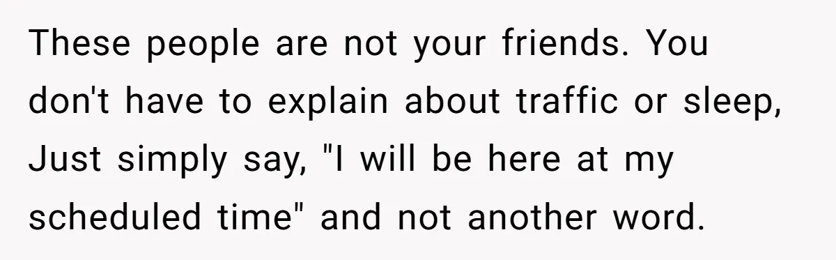 They Wanted Him to Start an Hour Early for Free, So He Refused, and the Workplace Took Sides These people are not your friends. You don't have to explain about traffic or sleep, Just simply say, "I will be here at my scheduled time" and not another word.