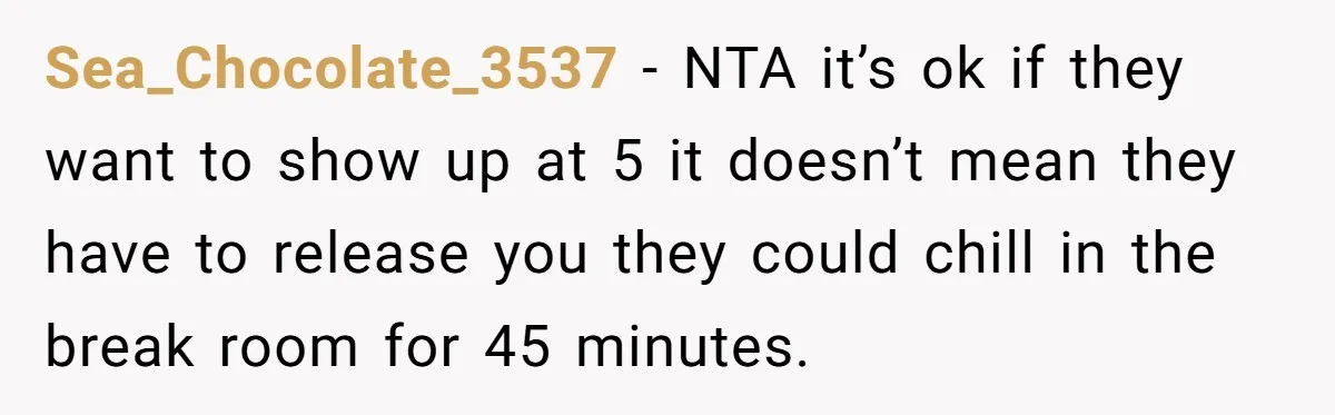 They Wanted Him to Start an Hour Early for Free, So He Refused, and the Workplace Took Sides Sea_Chocolate_3537 − NTA it’s ok if they want to show up at 5 it doesn’t mean they have to release you they could chill in the break room for 45...
