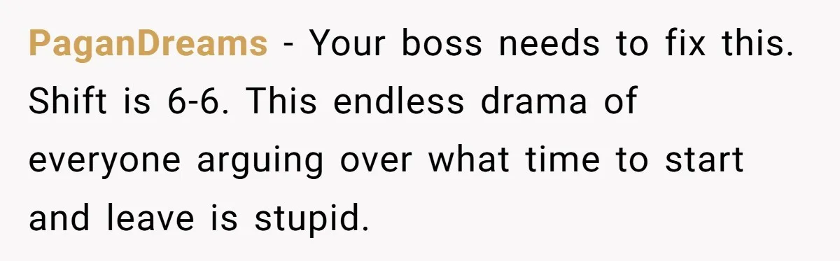 They Wanted Him to Start an Hour Early for Free, So He Refused, and the Workplace Took Sides PaganDreams − Your boss needs to fix this. Shift is 6-6. This endless drama of everyone arguing over what time to start and leave is stupid.
