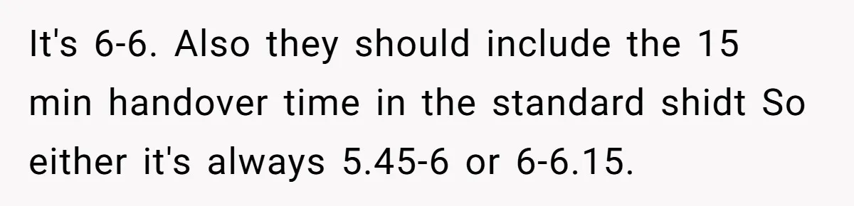 They Wanted Him to Start an Hour Early for Free, So He Refused, and the Workplace Took Sides It's 6-6. Also they should include the 15 min handover time in the standard shidt So either it's always 5.45-6 or 6-6.15.