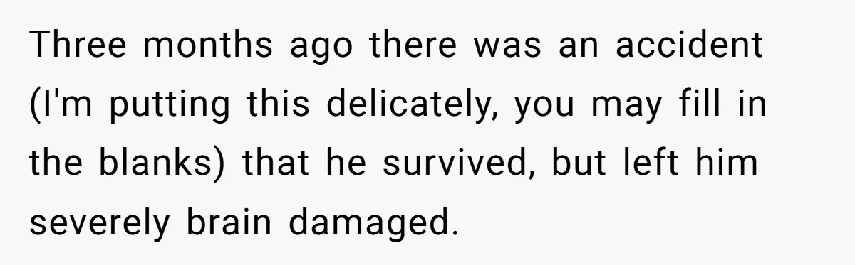 Her Husband Is Brain Dead, But She Can't Let Him Go—How Does She Find Peace? Three months ago there was an accident (I'm putting this delicately, you may fill in the blanks) that he survived, but left him severely brain damaged.