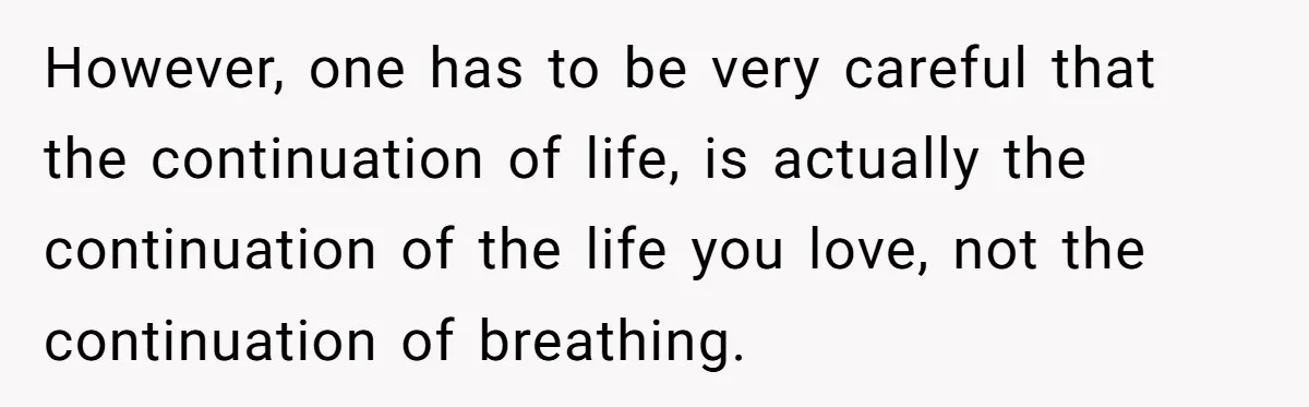 Her Husband Is Brain Dead, But She Can't Let Him Go—How Does She Find Peace? However, one has to be very careful that the continuation of life, is actually the continuation of the life you love, not the continuation of breathing.