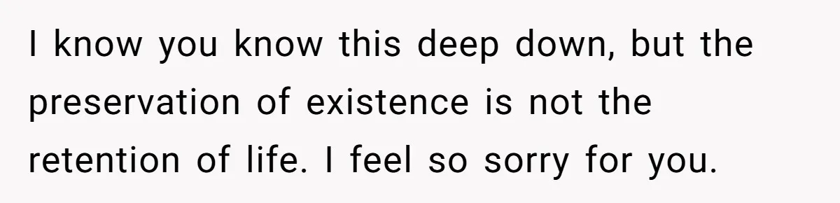 Her Husband Is Brain Dead, But She Can't Let Him Go—How Does She Find Peace? I know you know this deep down, but the preservation of existence is not the retention of life. I feel so sorry for you.