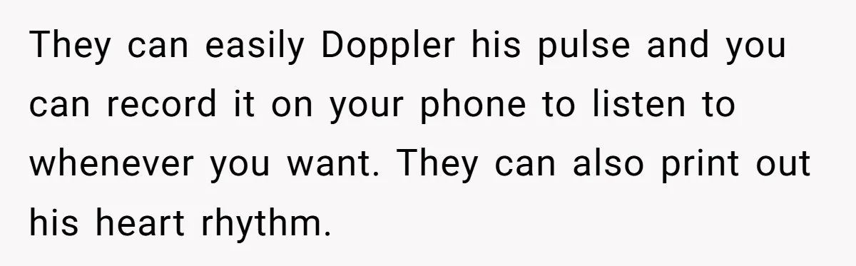 Her Husband Is Brain Dead, But She Can't Let Him Go—How Does She Find Peace? They can easily Doppler his pulse and you can record it on your phone to listen to whenever you want. They can also print out his heart rhythm.