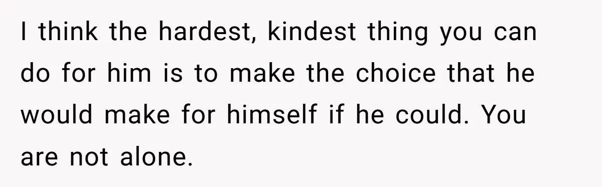Her Husband Is Brain Dead, But She Can't Let Him Go—How Does She Find Peace? I think the hardest, kindest thing you can do for him is to make the choice that he would make for himself if he could. You are not alone.