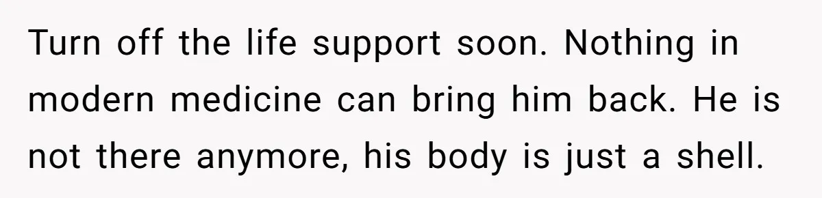 Her Husband Is Brain Dead, But She Can't Let Him Go—How Does She Find Peace? Turn off the life support soon. Nothing in modern medicine can bring him back. He is not there anymore, his body is just a shell.