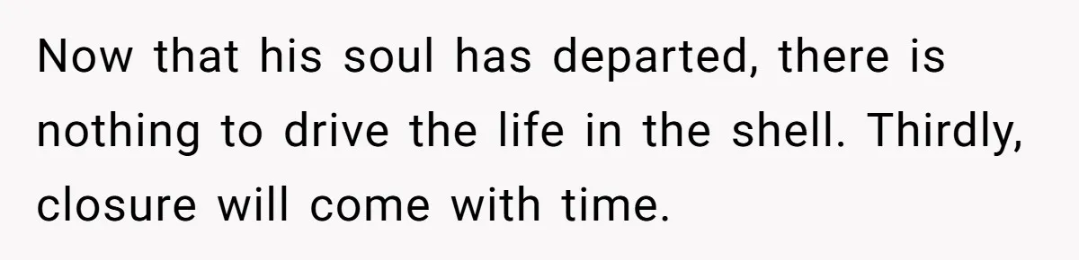 Her Husband Is Brain Dead, But She Can't Let Him Go—How Does She Find Peace? Now that his soul has departed, there is nothing to drive the life in the shell. Thirdly, closure will come with time.