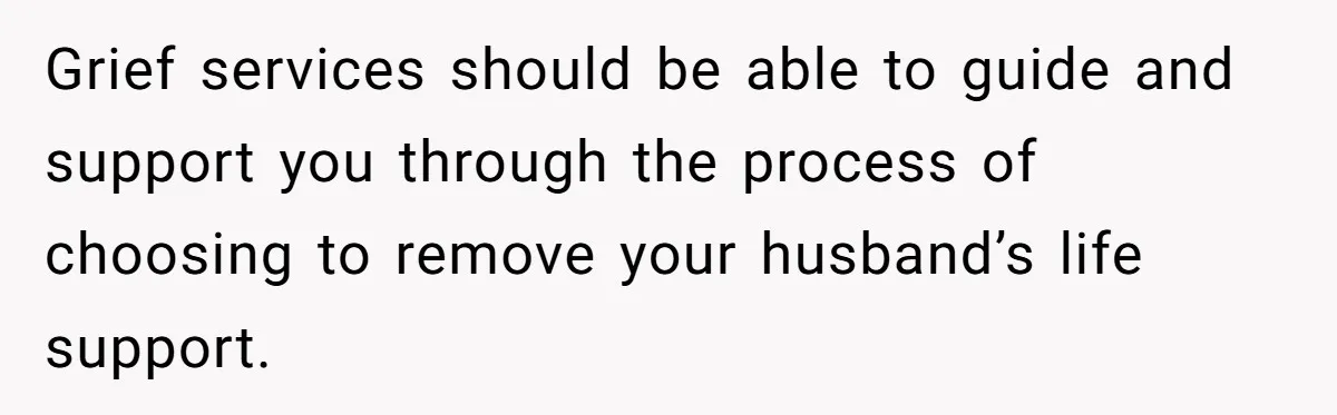 Her Husband Is Brain Dead, But She Can't Let Him Go—How Does She Find Peace? Grief services should be able to guide and support you through the process of choosing to remove your husband’s life support.