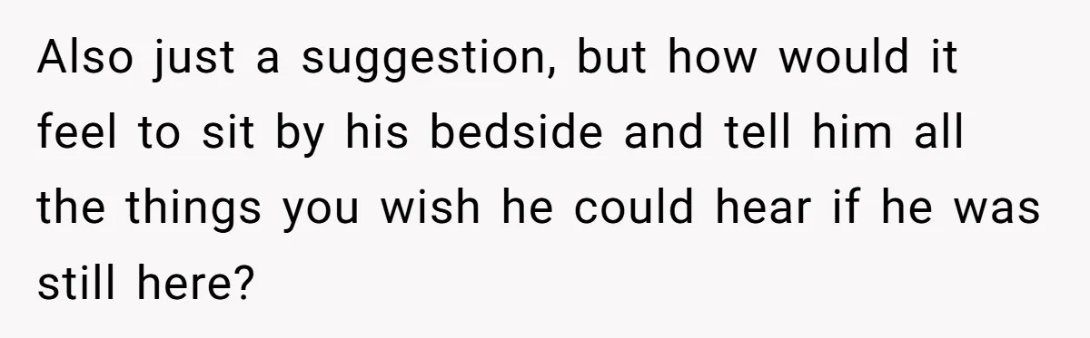 Her Husband Is Brain Dead, But She Can't Let Him Go—How Does She Find Peace? Also just a suggestion, but how would it feel to sit by his bedside and tell him all the things you wish he could hear if he was still here?