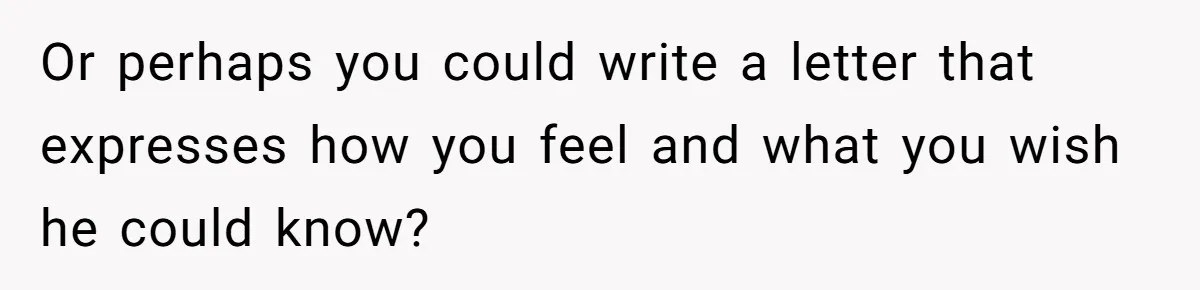 Her Husband Is Brain Dead, But She Can't Let Him Go—How Does She Find Peace? Or perhaps you could write a letter that expresses how you feel and what you wish he could know?