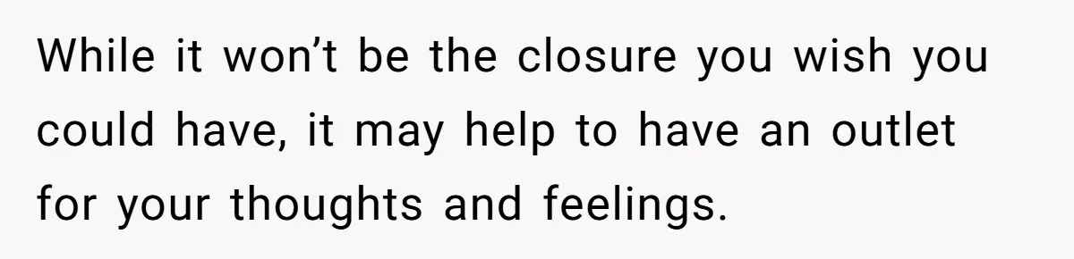 Her Husband Is Brain Dead, But She Can't Let Him Go—How Does She Find Peace? While it won’t be the closure you wish you could have, it may help to have an outlet for your thoughts and feelings.