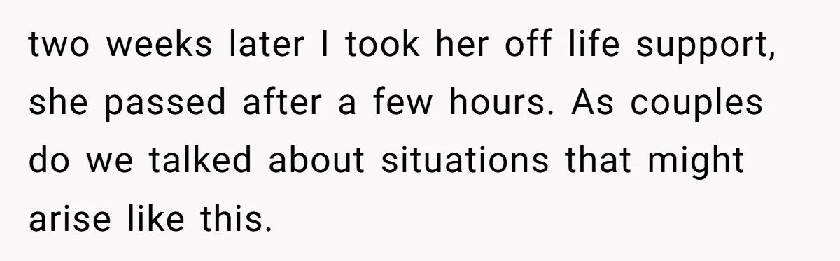 Her Husband Is Brain Dead, But She Can't Let Him Go—How Does She Find Peace? two weeks later I took her off life support, she passed after a few hours. As couples do we talked about situations that might arise like this.