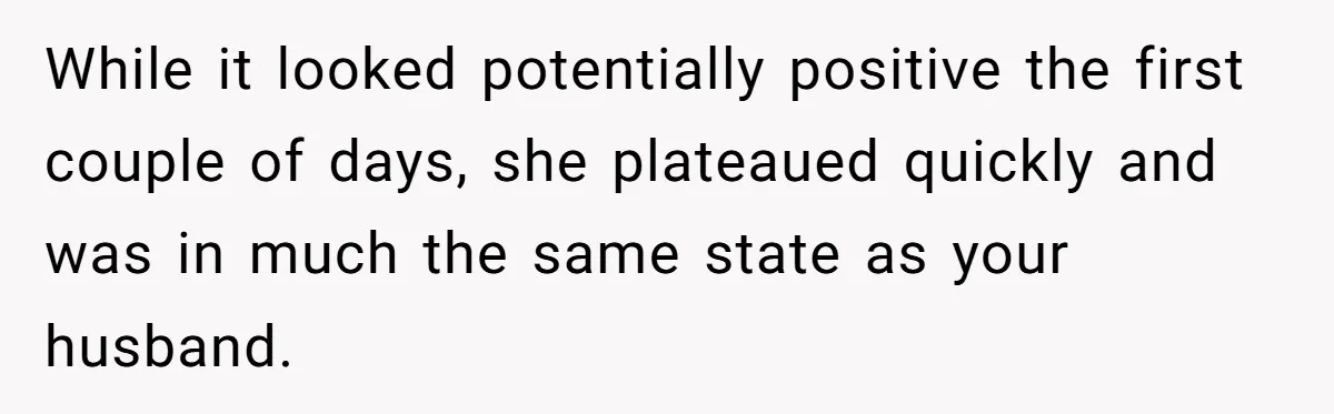 Her Husband Is Brain Dead, But She Can't Let Him Go—How Does She Find Peace? While it looked potentially positive the first couple of days, she plateaued quickly and was in much the same state as your husband.