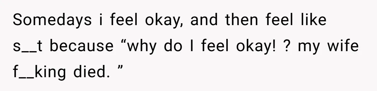 Her Husband Is Brain Dead, But She Can't Let Him Go—How Does She Find Peace? Somedays i feel okay, and then feel like s__t because “why do I feel okay! ? my wife f__king died. ”