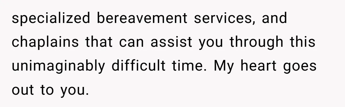 Her Husband Is Brain Dead, But She Can't Let Him Go—How Does She Find Peace? specialized bereavement services, and chaplains that can assist you through this unimaginably difficult time. My heart goes out to you.