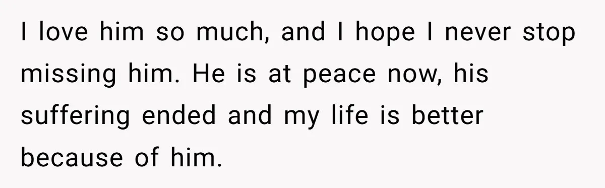 Her Husband Is Brain Dead, But She Can't Let Him Go—How Does She Find Peace? I love him so much, and I hope I never stop missing him. He is at peace now, his suffering ended and my life is better because of him.