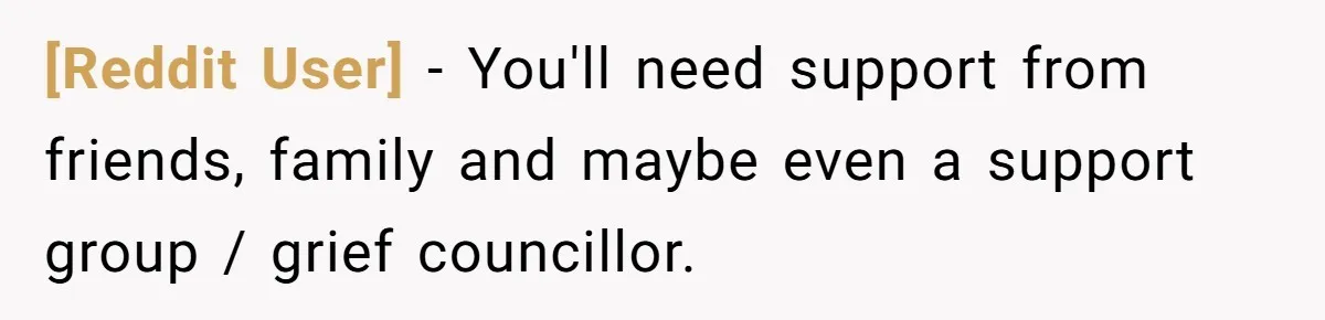 [Reddit User] − You'll need support from friends, family and maybe even a support group / grief councillor.