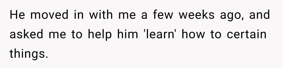 He moved in with me a few weeks ago, and asked me to help him 'learn' how to certain things.