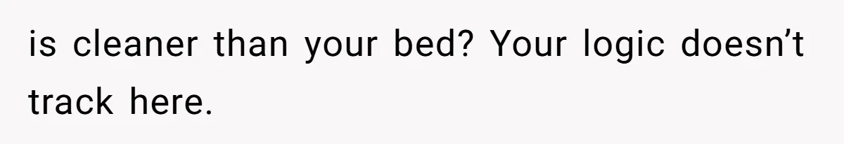 is cleaner than your bed? Your logic doesn’t track here.