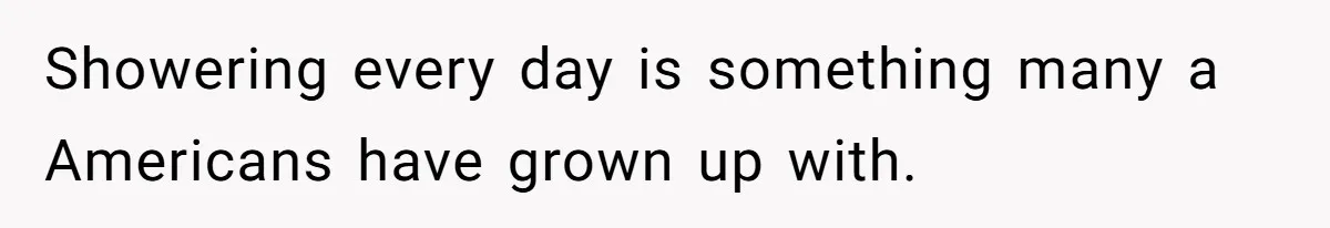 Showering every day is something many a Americans have grown up with.