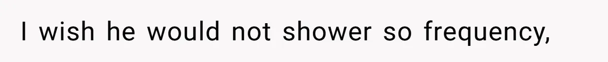 I wish he would not shower so frequency,