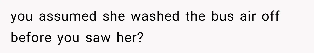 you assumed she washed the bus air off before you saw her?