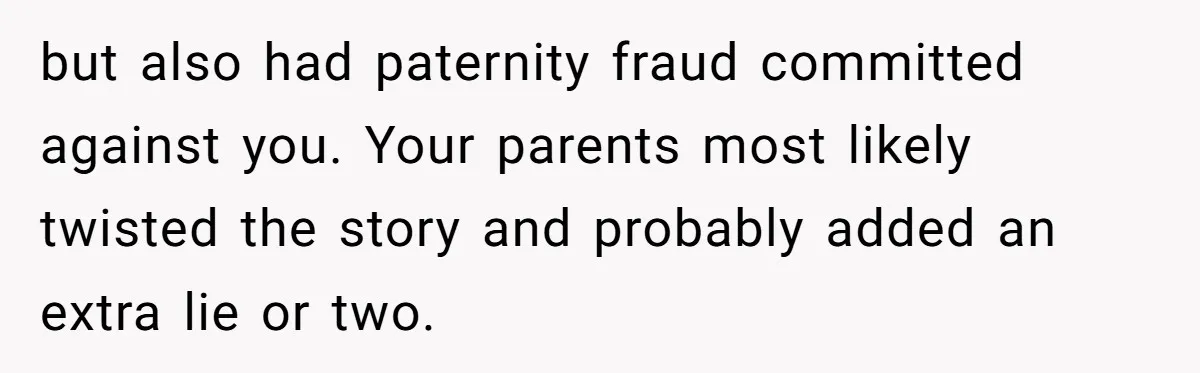 Man Cuts Off Parents Who Chose His Cheating Ex Over Him After New Baby Arrives but also had paternity fraud committed against you. Your parents most likely twisted the story and probably added an extra lie or two.