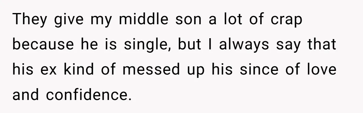 Woman Wants Advice On How To Tell Her Husband About Her Son’s Transgender Girlfriend They give my middle son a lot of crap because he is single, but I always say that his ex kind of messed up his since of love and confidence.