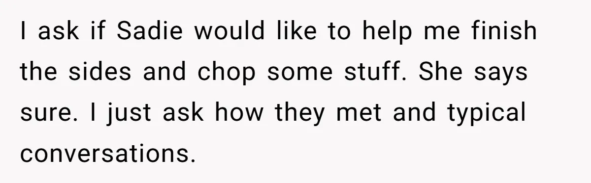 Woman Wants Advice On How To Tell Her Husband About Her Son’s Transgender Girlfriend I ask if Sadie would like to help me finish the sides and chop some stuff. She says sure. I just ask how they met and typical conversations.